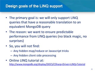 • The primary goal is: we will only support LINQ
  queries that have a reasonable translation to an
  equivalent MongoDB query
• The reason: we want to ensure predictable
  performance from LINQ queries (no black magic, no
  surprises)
• So, you will not find:
   – Any hidden map/reduce or Javascript tricks
   – Any hidden client side processing
• Online LINQ tutorial at:
  http://www.mongodb.org/display/DOCS/CSharp+Driver+LINQ+Tutorial
                                                                    23
 