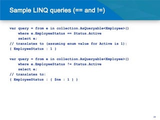 var query = from e in collection.AsQueryable<Employee>()
    where e.EmployeeStatus == Status.Active
    select e;
// translates to (assuming enum value for Active is 1):
{ EmployeeStatus : 1 }

var query = from e in collection.AsQueryable<Employee>()
    where e.EmployeeStatus != Status.Active
    select e;
// translates to:
{ EmployeeStatus : { $ne : 1 } }




                                                           24
 