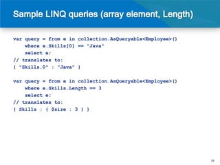 var query = from e in collection.AsQueryable<Employee>()
    where e.Skills[0] == "Java"
    select e;
// translates to:
{ "Skills.0" : "Java" }

var query = from e in collection.AsQueryable<Employee>()
    where e.Skills.Length == 3
    select e;
// translates to:
{ Skills : { $size : 3 } }




                                                           26
 