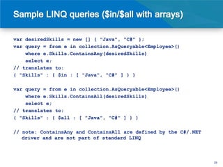 var desiredSkills = new [] { "Java", "C#" };
var query = from e in collection.AsQueryable<Employee>()
    where e.Skills.ContainsAny(desiredSkills)
    select e;
// translates to:
{ "Skills" : { $in : [ "Java", "C#" ] } }

var query = from e in collection.AsQueryable<Employee>()
    where e.Skills.ContainsAll(desiredSkills)
    select e;
// translates to:
{ "Skills" : { $all : [ "Java", "C#" ] } }

// note: ContainsAny and ContainsAll are defined by the C#/.NET
   driver and are not part of standard LINQ



                                                                  29
 