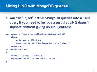 • You can "Inject" native MongoDB queries into a LINQ
  query if you need to include a test that LINQ doesn't
  support, without giving up LINQ entirely
var query = from e in collection.AsQueryable()
    where
        e.Salary > 50000 &&
        Query.NotExists("EmployeeStatus").Inject()
    select e;
// translates to:
{
    Salary : { $gt : 50000 },
    EmployeeStatus : { $exists : false }
}


                                                          31
 
