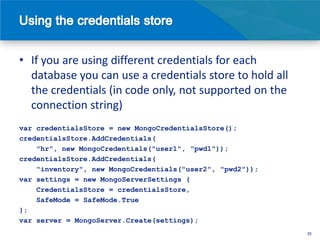 • If you are using different credentials for each
  database you can use a credentials store to hold all
  the credentials (in code only, not supported on the
  connection string)
var credentialsStore = new MongoCredentialsStore();
credentialsStore.AddCredentials(
    "hr", new MongoCredentials("user1", "pwd1"));
credentialsStore.AddCredentials(
    "inventory", new MongoCredentials("user2", "pwd2"));
var settings = new MongoServerSettings {
    CredentialsStore = credentialsStore,
    SafeMode = SafeMode.True
};
var server = MongoServer.Create(settings);
                                                           35
 