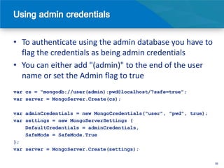 • To authenticate using the admin database you have to
  flag the credentials as being admin credentials
• You can either add "(admin)" to the end of the user
  name or set the Admin flag to true
var cs = "mongodb://user(admin):pwd@localhost/?safe=true";
var server = MongoServer.Create(cs);

var adminCredentials = new MongoCredentials("user", "pwd", true);
var settings = new MongoServerSettings {
    DefaultCredentials = adminCredentials,
    SafeMode = SafeMode.True
};
var server = MongoServer.Create(settings);

                                                                    36
 