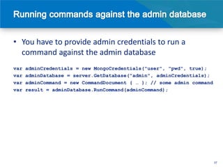 • You have to provide admin credentials to run a
  command against the admin database
var   adminCredentials = new MongoCredentials("user", "pwd", true);
var   adminDatabase = server.GetDatabase("admin", adminCredentials);
var   adminCommand = new CommandDocument { … }; // some admin command
var   result = adminDatabase.RunCommand(adminCommand);




                                                                        37
 