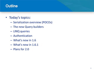 • Today’s topics:
   –   Serialization overview (POCOs)
   –   The new Query builders
   –   LINQ queries
   –   Authentication
   –   What's new in 1.6
   –   What's new in 1.6.1
   –   Plans for 2.0




                                        4
 