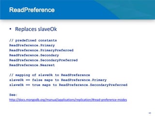 • Replaces slaveOk
// predefined constants
ReadPreference.Primary
ReadPreference.PrimaryPreferred
ReadPreference.Secondary
ReadPreference.SecondaryPreferred
ReadPreference.Nearest

// mapping of slaveOk to ReadPreference
slaveOk == false maps to ReadPreference.Primary
slaveOk == true maps to ReadPreference.SecondaryPreferred

See:
http://docs.mongodb.org/manual/applications/replication/#read-preference-modes


                                                                                 43
 