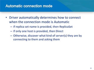 • Driver automatically determines how to connect
  when the connection mode is Automatic
   – If replica set name is provided, then ReplicaSet
   – If only one host is provided, then Direct
   – Otherwise, discover what kind of server(s) they are by
     connecting to them and asking them




                                                              46
 