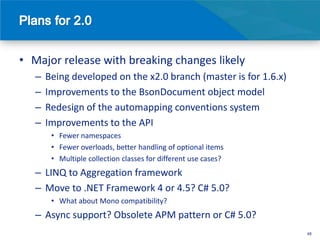 • Major release with breaking changes likely
   –   Being developed on the x2.0 branch (master is for 1.6.x)
   –   Improvements to the BsonDocument object model
   –   Redesign of the automapping conventions system
   –   Improvements to the API
        • Fewer namespaces
        • Fewer overloads, better handling of optional items
        • Multiple collection classes for different use cases?
   – LINQ to Aggregation framework
   – Move to .NET Framework 4 or 4.5? C# 5.0?
        • What about Mono compatibility?
   – Async support? Obsolete APM pattern or C# 5.0?
                                                                  48
 