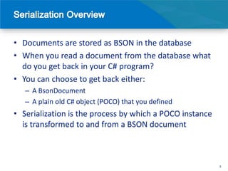 • Documents are stored as BSON in the database
• When you read a document from the database what
  do you get back in your C# program?
• You can choose to get back either:
   – A BsonDocument
   – A plain old C# object (POCO) that you defined
• Serialization is the process by which a POCO instance
  is transformed to and from a BSON document



                                                          5
 