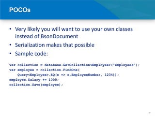 • Very likely you will want to use your own classes
  instead of BsonDocument
• Serialization makes that possible
• Sample code:
var collection = database.GetCollection<Employee>("employees");
var employee = collection.FindOne(
    Query<Employee>.EQ(e => e.EmployeeNumber, 1234));
employee.Salary += 1000;
collection.Save(employee);




                                                                  7
 