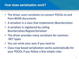 • The driver users serializers to convert POCOs to and
  from BSON documents
• A serializer is a class that implements IBsonSerializer
• A serializer is registered by calling
  BsonSerializer.RegisterSerializer
• The driver provides many serializers for common
  .NET types
• You can write your own if you need to
• Class map based serialization works automatically for
  your POCOs if you follow a few simple rules
                                                            8
 