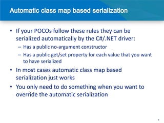• If your POCOs follow these rules they can be
  serialized automatically by the C#/.NET driver:
   – Has a public no-argument constructor
   – Has a public get/set property for each value that you want
     to have serialized
• In most cases automatic class map based
  serialization just works
• You only need to do something when you want to
  override the automatic serialization


                                                                  9
 