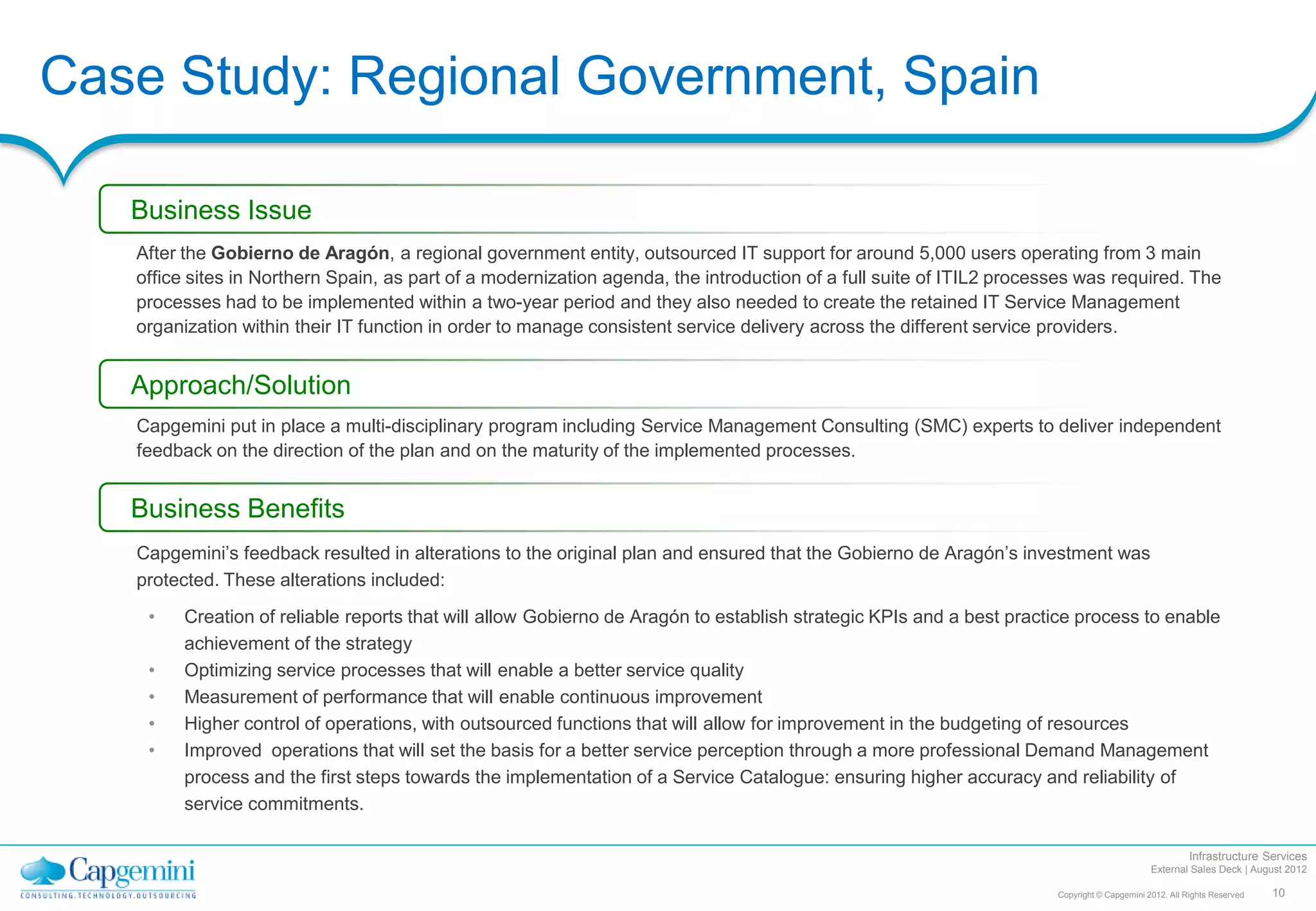 Case Study: Regional Government, Spain

   Business Issue
   After the Gobierno de Aragón, a regional government entity, outsourced IT support for around 5,000 users operating from 3 main
   office sites in Northern Spain, as part of a modernization agenda, the introduction of a full suite of ITIL2 processes was required. The
   processes had to be implemented within a two-year period and they also needed to create the retained IT Service Management
   organization within their IT function in order to manage consistent service delivery across the different service providers.


   Approach/Solution
   Capgemini put in place a multi-disciplinary program including Service Management Consulting (SMC) experts to deliver independent
   feedback on the direction of the plan and on the maturity of the implemented processes.


   Business Benefits
   Capgemini’s feedback resulted in alterations to the original plan and ensured that the Gobierno de Aragón’s investment was
   protected. These alterations included:
    •    Creation of reliable reports that will allow Gobierno de Aragón to establish strategic KPIs and a best practice process to enable
         achievement of the strategy
    •    Optimizing service processes that will enable a better service quality
    •    Measurement of performance that will enable continuous improvement
    •    Higher control of operations, with outsourced functions that will allow for improvement in the budgeting of resources
    •    Improved operations that will set the basis for a better service perception through a more professional Demand Management
         process and the first steps towards the implementation of a Service Catalogue: ensuring higher accuracy and reliability of
         service commitments.

                                                                                                                                                       Infrastructure Services
                                                                                                                                             External Sales Deck | August 2012

                                                                                                                      Copyright © Capgemini 2012. All Rights Reserved   10
 