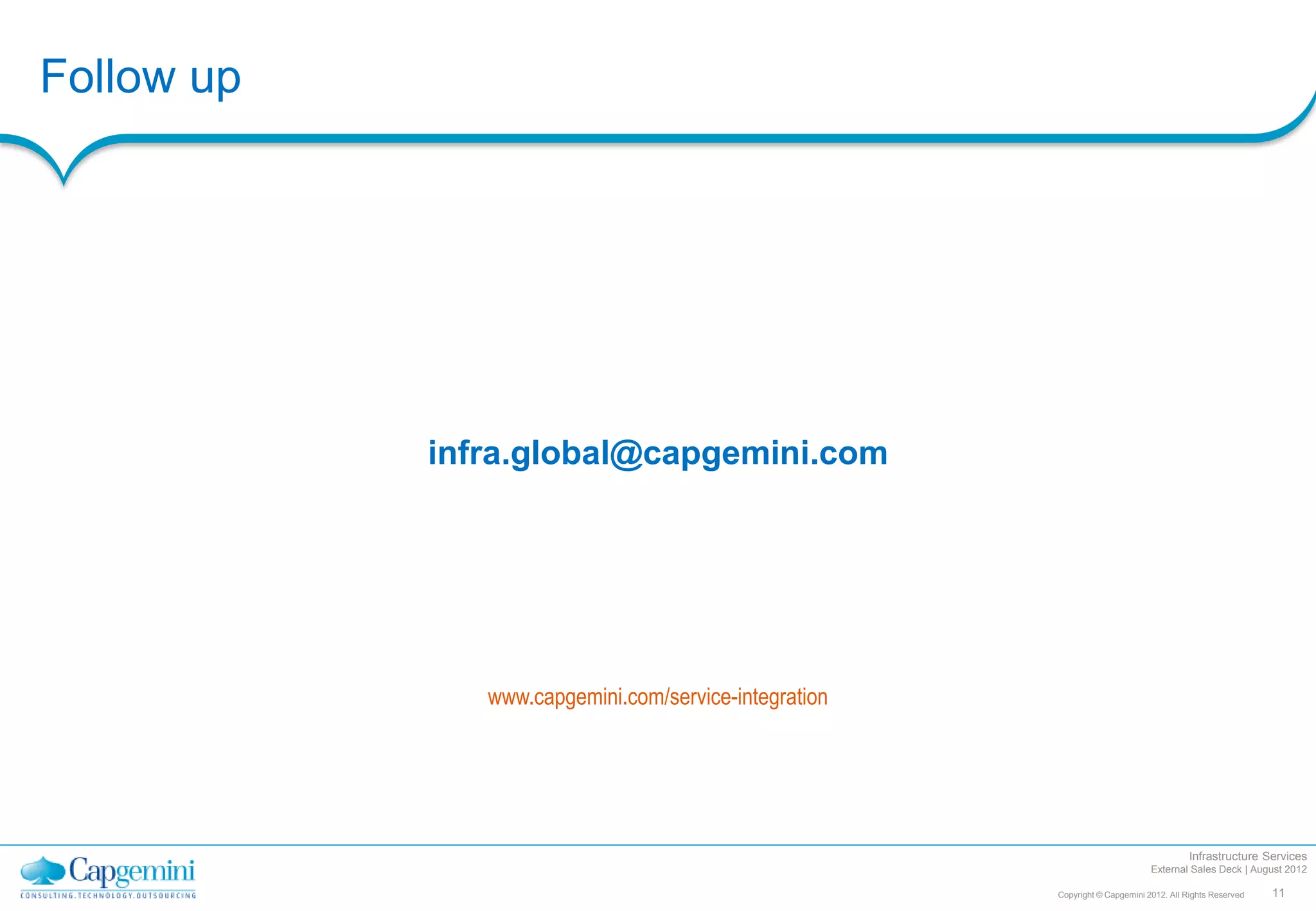 Follow up




            infra.global@capgemini.com




               www.capgemini.com/service-integration




                                                                                        Infrastructure Services
                                                                              External Sales Deck | August 2012

                                                       Copyright © Capgemini 2012. All Rights Reserved   11
 