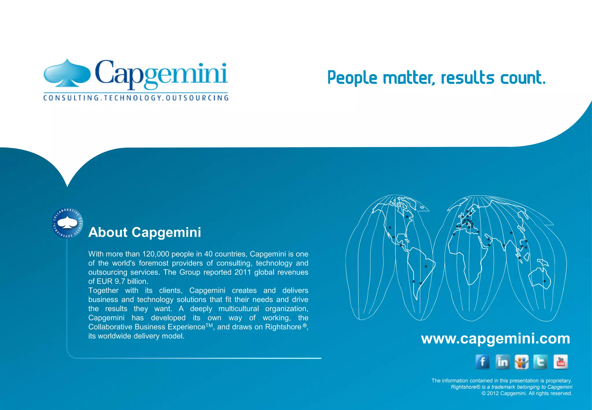About Capgemini
With more than 120,000 people in 40 countries, Capgemini is one
of the world's foremost providers of consulting, technology and
outsourcing services. The Group reported 2011 global revenues
of EUR 9.7 billion.
Together with its clients, Capgemini creates and delivers
business and technology solutions that fit their needs and drive
the results they want. A deeply multicultural organization,
Capgemini has developed its own way of working, the
Collaborative Business ExperienceTM, and draws on Rightshore ®,
its worldwide delivery model.
                                                                   www.capgemini.com

                                                                    The information contained in this presentation is proprietary.
                                                                            Rightshore® is a trademark belonging to Capgemini
                                                                                         © 2012 Capgemini. All rights reserved.
 