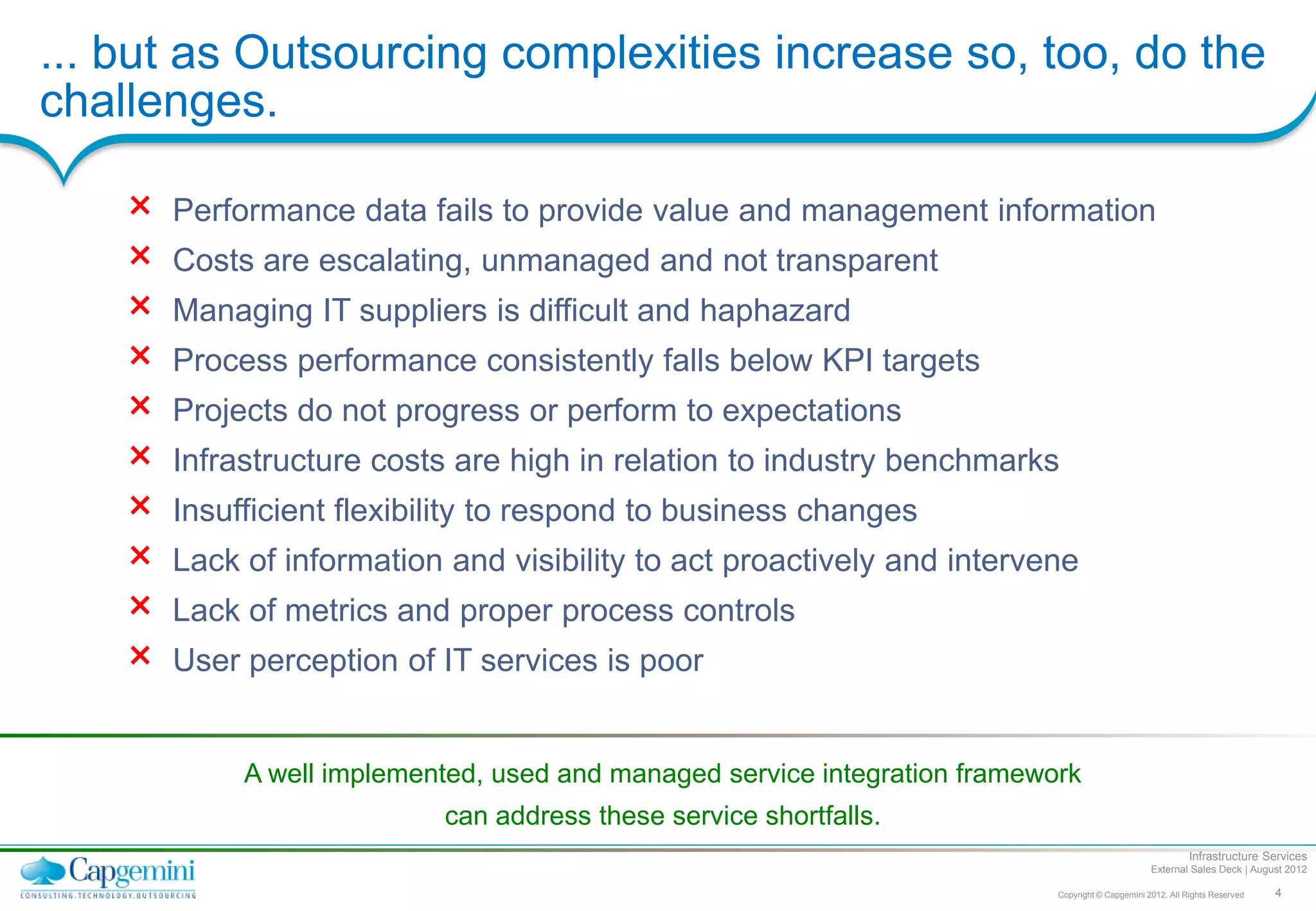 ... but as Outsourcing complexities increase so, too, do the
challenges.

    ×   Performance data fails to provide value and management information
    ×   Costs are escalating, unmanaged and not transparent
    ×   Managing IT suppliers is difficult and haphazard
    ×   Process performance consistently falls below KPI targets
    ×   Projects do not progress or perform to expectations
    ×   Infrastructure costs are high in relation to industry benchmarks
    ×   Insufficient flexibility to respond to business changes
    ×   Lack of information and visibility to act proactively and intervene
    ×   Lack of metrics and proper process controls
    ×   User perception of IT services is poor


             A well implemented, used and managed service integration framework
                            can address these service shortfalls.
                                                                                                              Infrastructure Services
                                                                                                    External Sales Deck | August 2012

                                                                             Copyright © Capgemini 2012. All Rights Reserved   4
 