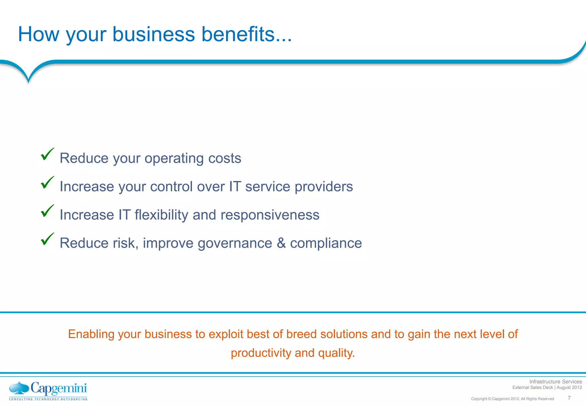 How your business benefits...




   Reduce your operating costs
   Increase your control over IT service providers
   Increase IT flexibility and responsiveness
   Reduce risk, improve governance & compliance



      Enabling your business to exploit best of breed solutions and to gain the next level of
                                     productivity and quality.

                                                                                                                    Infrastructure Services
                                                                                                          External Sales Deck | August 2012

                                                                                   Copyright © Capgemini 2012. All Rights Reserved   7
 