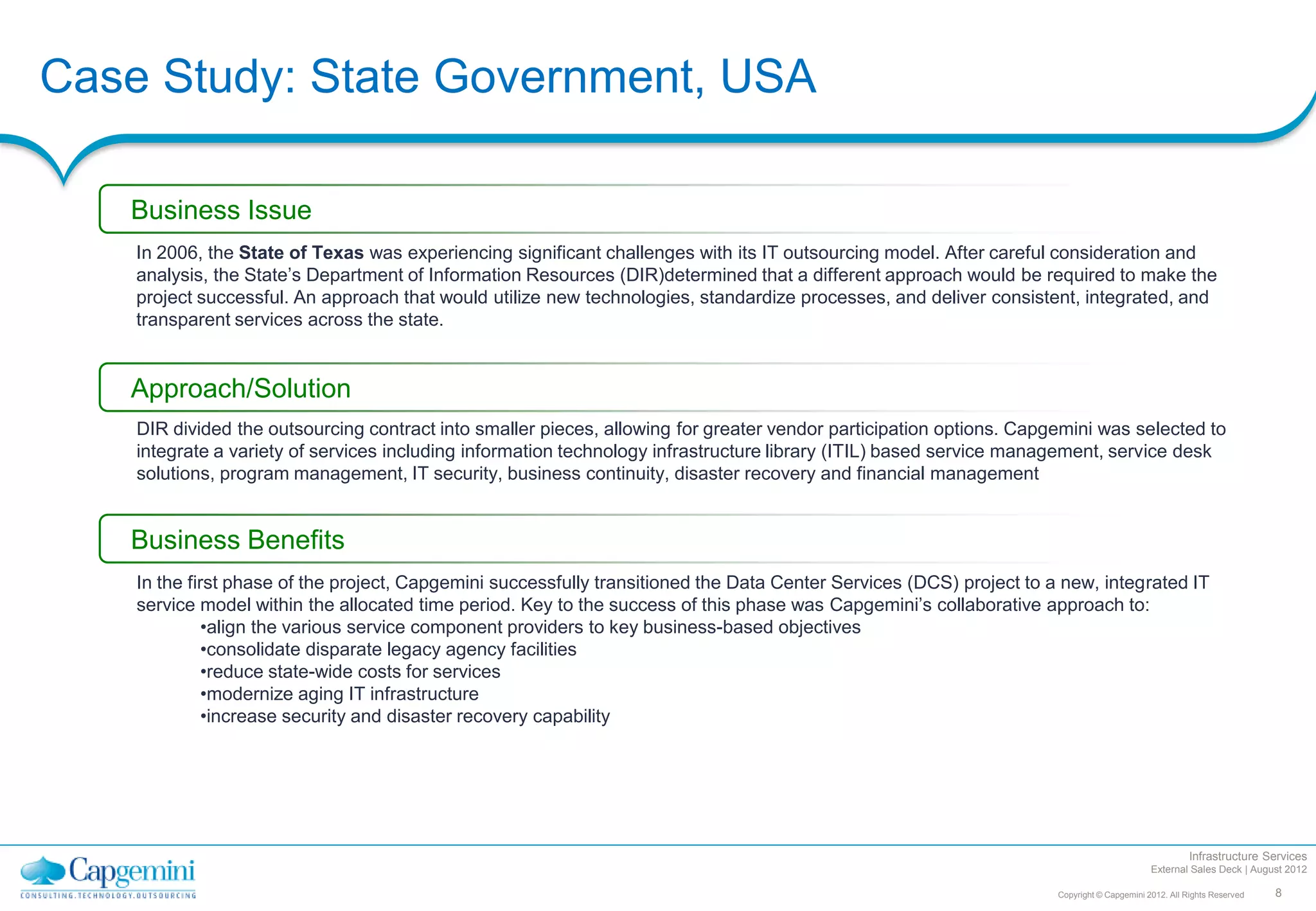 Case Study: State Government, USA

   Business Issue
    In 2006, the State of Texas was experiencing significant challenges with its IT outsourcing model. After careful consideration and
    analysis, the State’s Department of Information Resources (DIR)determined that a different approach would be required to make the
    project successful. An approach that would utilize new technologies, standardize processes, and deliver consistent, integrated, and
    transparent services across the state.


   Approach/Solution
    DIR divided the outsourcing contract into smaller pieces, allowing for greater vendor participation options. Capgemini was selected to
    integrate a variety of services including information technology infrastructure library (ITIL) based service management, service desk
    solutions, program management, IT security, business continuity, disaster recovery and financial management


   Business Benefits
    In the first phase of the project, Capgemini successfully transitioned the Data Center Services (DCS) project to a new, integrated IT
    service model within the allocated time period. Key to the success of this phase was Capgemini’s collaborative approach to:
              •align the various service component providers to key business-based objectives
              •consolidate disparate legacy agency facilities
              •reduce state-wide costs for services
              •modernize aging IT infrastructure
              •increase security and disaster recovery capability




                                                                                                                                                       Infrastructure Services
                                                                                                                                             External Sales Deck | August 2012

                                                                                                                      Copyright © Capgemini 2012. All Rights Reserved   8
 
