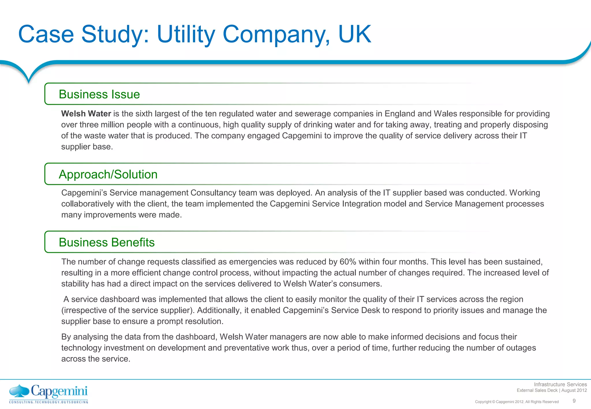 Case Study: Utility Company, UK

   Business Issue
   Welsh Water is the sixth largest of the ten regulated water and sewerage companies in England and Wales responsible for providing
   over three million people with a continuous, high quality supply of drinking water and for taking away, treating and properly disposing
   of the waste water that is produced. The company engaged Capgemini to improve the quality of service delivery across their IT
   supplier base.


   Approach/Solution
   Capgemini’s Service management Consultancy team was deployed. An analysis of the IT supplier based was conducted. Working
   collaboratively with the client, the team implemented the Capgemini Service Integration model and Service Management processes
   many improvements were made.


   Business Benefits
   The number of change requests classified as emergencies was reduced by 60% within four months. This level has been sustained,
   resulting in a more efficient change control process, without impacting the actual number of changes required. The increased level of
   stability has had a direct impact on the services delivered to Welsh Water’s consumers.
    A service dashboard was implemented that allows the client to easily monitor the quality of their IT services across the region
   (irrespective of the service supplier). Additionally, it enabled Capgemini’s Service Desk to respond to priority issues and manage the
   supplier base to ensure a prompt resolution.
   By analysing the data from the dashboard, Welsh Water managers are now able to make informed decisions and focus their
   technology investment on development and preventative work thus, over a period of time, further reducing the number of outages
   across the service.

                                                                                                                                                      Infrastructure Services
                                                                                                                                            External Sales Deck | August 2012

                                                                                                                     Copyright © Capgemini 2012. All Rights Reserved   9
 