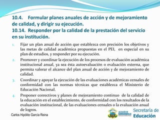 10.4. Formular planes anuales de acción y de mejoramiento
de calidad, y dirigir su ejecución.
10.14. Responder por la calidad de la prestación del servicio
en su institución.
1.    Fijar un plan anual de acción que establezca con precisión los objetivos y
      las metas de calidad académica propuestas en el PEI, en especial en su
      plan de estudios, y responder por su ejecución.
2.    Promover y coordinar la ejecución de los procesos de evaluación académica
      institucional anual, ya sea ésta autoevaluación o evaluación externa, que
      permita valorar el alcance del plan anual de acción y de mejoramiento de
      calidad.
3.    Coordinar y apoyar la ejecución de las evaluaciones académicas censales de
      conformidad con las normas técnicas que establezca el Ministerio de
      Educación Nacional.
4.    Proponer correctivos y planes de mejoramiento continuo de la calidad de
      la educación en el establecimiento, de conformidad con los resultados de la
      evaluación institucional, de las evaluaciones censales o la evaluación anual
      de logros.
Carlos Hipólito García Reina                                                     10
 