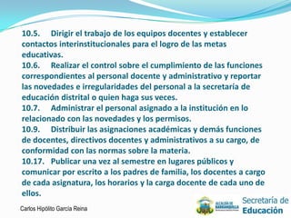 10.5. Dirigir el trabajo de los equipos docentes y establecer
contactos interinstitucionales para el logro de las metas
educativas.
10.6. Realizar el control sobre el cumplimiento de las funciones
correspondientes al personal docente y administrativo y reportar
las novedades e irregularidades del personal a la secretaría de
educación distrital o quien haga sus veces.
10.7. Administrar el personal asignado a la institución en lo
relacionado con las novedades y los permisos.
10.9. Distribuir las asignaciones académicas y demás funciones
de docentes, directivos docentes y administrativos a su cargo, de
conformidad con las normas sobre la materia.
10.17. Publicar una vez al semestre en lugares públicos y
comunicar por escrito a los padres de familia, los docentes a cargo
de cada asignatura, los horarios y la carga docente de cada uno de
ellos.
Carlos Hipólito García Reina                                          11
 