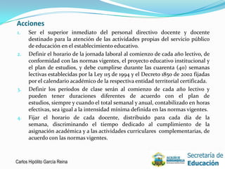 Acciones
1.    Ser el superior inmediato del personal directivo docente y docente
      destinado para la atención de las actividades propias del servicio público
      de educación en el establecimiento educativo.
2.    Definir el horario de la jornada laboral al comienzo de cada año lectivo, de
      conformidad con las normas vigentes, el proyecto educativo institucional y
      el plan de estudios, y debe cumplirse durante las cuarenta (40) semanas
      lectivas establecidas por la Ley 115 de 1994 y el Decreto 1850 de 2002 fijadas
      por el calendario académico de la respectiva entidad territorial certificada.
3.    Definir los períodos de clase serán al comienzo de cada año lectivo y
      pueden tener duraciones diferentes de acuerdo con el plan de
      estudios, siempre y cuando el total semanal y anual, contabilizado en horas
      efectivas, sea igual a la intensidad mínima definida en las normas vigentes.
4.    Fijar el horario de cada docente, distribuido para cada día de la
      semana, discriminando el tiempo dedicado al cumplimiento de la
      asignación académica y a las actividades curriculares complementarias, de
      acuerdo con las normas vigentes.



Carlos Hipólito García Reina                                                       12
 