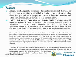Acciones
9.    Adoptar o definir para las semanas de desarrollo institucional, definidas en
      el calendario académico de la entidad territorial correspondiente, un plan
      de trabajo que será ejecutado por los directivos docentes y docentes del
      establecimiento educativo, durante toda la jornada laboral.
10.   PNDES - Artículo 144°. Tiempo Escolar y Jornada Escolar Complementaria. El
      Gobierno Nacional a través del Ministerio de Educación Nacional ajustará la
      reglamentación      vigente    para     garantizar  el    tiempo      destinado    al
      aprendizaje, fortaleciendo, entre otras, las funciones de rectores o directores para
      que realicen un control efectivo sobre el cumplimiento de la jornada escolar docente.

      Como parte de lo anterior, los informes periódicos de evaluación que el establecimiento
      educativo oficial entregue durante el año escolar a los padres de familia, incluirán la relación del
      total de horas efectivas desarrolladas en cada una de las áreas obligatorias y
      fundamentales, establecidas por la Ley General de Educación. El rector o director enviará esta
      información a la respectiva Secretaría de Educación de la entidad certificada, encargada del
      ejercicio de inspección y vigilancia, a través del aplicativo que diseñe el Ministerio de Educación
      Nacional.

       Así mismo, el Ministerio de Educación Nacional definirá los lineamientos de la jornada escolar
       extendida y ajustará los lineamientos vigentes para la jornada escolar complementaria, con el
       propósito de fortalecer las áreas obligatorias y fundamentales y ofrecer alternativas para un
       aprovechamiento más equitativo y amplio del tiempo libre.
Carlos Hipólito García Reina                                                                         14
 