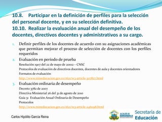 10.8. Participar en la definición de perfiles para la selección
del personal docente, y en su selección definitiva.
10.10. Realizar la evaluación anual del desempeño de los
docentes, directivos docentes y administrativos a su cargo.
1. Definir perfiles de los docentes de acuerdo con su asignaciones académicas
   que permitan mejorar el proceso de selección de docentes con los perfiles
   requeridos
2. Evaluación en período de prueba
     Resolución 1907 del 22 de mayo de 20012 – CNSC
     Protocolos de evaluación de directivos docentes, docentes de aula y docentes orientadores
     Formatos de evaluación
     http://www.mineducacion.gov.co/1621/w3-article-307827.html
3. Evaluación ordinaria de desempeño
     Decreto 3782 de 2007
     Directiva Ministerial 26 del 31 de agosto de 2010
     Guía 31 Evaluación Anual Ordinaria de Desempeño
     Protocolos
     http://www.mineducacion.gov.co/1621/w3-article-246098.html


Carlos Hipólito García Reina                                                                     15
 