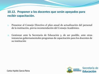 10.12. Proponer a los docentes que serán apoyados para
recibir capacitación.

1.   Presentar al Consejo Directivo el plan anual de actualización del personal
     de la institución, previa recomendación del Consejo Académico.

2. Gestionar ante la Secretaría de Educación y, de ser posible, ante otras
   instancias gubernamentales programas de capacitación para los docentes de
   su institución




Carlos Hipólito García Reina                                                  16
 
