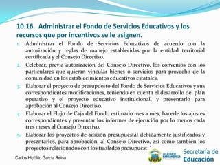 10.16. Administrar el Fondo de Servicios Educativos y los
recursos que por incentivos se le asignen.
1.   Administrar el Fondo de Servicios Educativos de acuerdo con la
     autorización y reglas de manejo establecidas por la entidad territorial
     certificada y el Consejo Directivo.
2.   Celebrar, previa autorización del Consejo Directivo, los convenios con los
     particulares que quieran vincular bienes o servicios para provecho de la
     comunidad en los establecimientos educativos estatales,
3.   Elaborar el proyecto de presupuesto del Fondo de Servicios Educativos y sus
     correspondientes modificaciones, teniendo en cuenta el desarrollo del plan
     operativo y el proyecto educativo institucional, y presentarlo para
     aprobación al Consejo Directivo.
4.   Elaborar el Flujo de Caja del Fondo estimado mes a mes, hacerle los ajustes
     correspondientes y presentar los informes de ejecución por lo menos cada
     tres meses al Consejo Directivo.
5.   Elaborar los proyectos de adición presupuestal debidamente justificados y
     presentarlos, para aprobación, al Consejo Directivo, así como también los
     proyectos relacionados con los traslados presupuestales.
Carlos Hipólito García Reina                                                   18
 