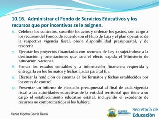 10.16. Administrar el Fondo de Servicios Educativos y los
recursos que por incentivos se le asignen.
6. Celebrar los contratos, suscribir los actos y ordenar los gastos, con cargo a
   los recursos del Fondo, de acuerdo con el Flujo de Caja y el plan operativo de
   la respectiva vigencia fiscal, previa disponibilidad presupuestal, y de
      tesorería.
7.    Ejecutar los proyectos financiados con recursos de Ley 21 sujetándose a la
      destinación y orientaciones que para el efecto expida el Ministerio de
      Educación Nacional.
8.    Firmar los estados contables y la información financiera requerida y
      entregarla en los formatos y fechas fijadas para tal fin.
9.    Efectuar la rendición de cuentas en los formatos y fechas establecidos por
      los entes de control.
10.   Presentar un informe de ejecución presupuestal al final de cada vigencia
      fiscal a las autoridades educativas de la entidad territorial que tiene a su
      cargo el establecimiento educativo estatal, incluyendo el excedente de
      recursos no comprometidos si los hubiere.

Carlos Hipólito García Reina                                                     19
 