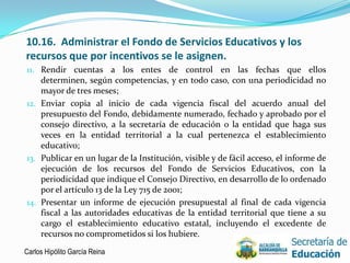 10.16. Administrar el Fondo de Servicios Educativos y los
recursos que por incentivos se le asignen.
11. Rendir cuentas a los entes de control en las fechas que ellos
    determinen, según competencias, y en todo caso, con una periodicidad no
    mayor de tres meses;
12. Enviar copia al inicio de cada vigencia fiscal del acuerdo anual del
    presupuesto del Fondo, debidamente numerado, fechado y aprobado por el
    consejo directivo, a la secretaría de educación o la entidad que haga sus
    veces en la entidad territorial a la cual pertenezca el establecimiento
    educativo;
13. Publicar en un lugar de la Institución, visible y de fácil acceso, el informe de
    ejecución de los recursos del Fondo de Servicios Educativos, con la
    periodicidad que indique el Consejo Directivo, en desarrollo de lo ordenado
    por el artículo 13 de la Ley 715 de 2001;
14. Presentar un informe de ejecución presupuestal al final de cada vigencia
    fiscal a las autoridades educativas de la entidad territorial que tiene a su
    cargo el establecimiento educativo estatal, incluyendo el excedente de
    recursos no comprometidos si los hubiere.

Carlos Hipólito García Reina                                                       20
 