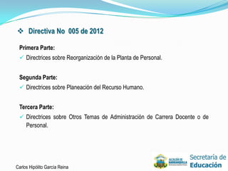  Directiva No 005 de 2012

 Primera Parte:
  Directrices sobre Reorganización de la Planta de Personal.


 Segunda Parte:
  Directrices sobre Planeación del Recurso Humano.


 Tercera Parte:
  Directrices sobre Otros Temas de Administración de Carrera Docente o de
     Personal.




Carlos Hipólito García Reina                                                 22
 