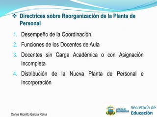  Directrices sobre Reorganización de la Planta de
  Personal
 1. Desempeño de la Coordinación.
 2. Funciones de los Docentes de Aula
 3. Docentes sin Carga Académica o con Asignación
       Incompleta
 4. Distribución de la Nueva Planta de Personal e
       Incorporación




Carlos Hipólito García Reina                         23
 
