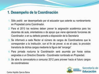 1. Desempeño de la Coordinación

 1. Sólo podrá ser desempeñado por el educador que ostente su nombramiento
     en Propiedad como Coordinador.
 2. Para el 2013 los rectores deben prever la asignación académica para los
     docentes de aula, orientadores o de apoyo que viene ejerciendo funciones de
     Coordinador; o en su defecto ponerlo a disposición de la Secretaría
 3. Se informará a cada Rector el número de cargos de Coordinadores que le
     corresponden a la Institución, con el fin de prever, si es el caso, la provisión
     transitoria de dichos cargos mediante la figura del “encargo”
 4. Para jornada nocturna la Coordinación será asumida por horas extras
     asignadas a un Directivo Docente - Coordinador nombrado en Propiedad.
 5. Se abre la convocatoria a concurso 2012 para proveer hacia el futuro cargos
     de coordinadores


Carlos Hipólito García Reina                                                            24
 