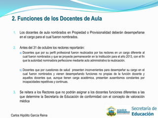 2. Funciones de los Docentes de Aula

 1.   Los docentes de aula nombrados en Propiedad o Provisionalidad deberán desempeñarse
      en el cargo para el cual fueron nombrados.

 2.   Antes del 31 de octubre los rectores reportarán:
      a) Docentes que por su perfil profesional fueron reubicados por los rectores en un cargo diferente al
        cual fueron nombrados y que se proyecte permanecerán en la Institución para el año 2013, con el fin
        que la autoridad nominadora perfeccione mediante acto administrativo la reubicación.

      b) Docentes que por cuestiones de salud presenten inconvenientes para desempeñar su cargo en el
        cual fueron nombrados y vienen desempeñando funciones no propias de la función docente y
        aquellos docentes que, aunque tienen carga académica, presentan ausentismos constantes por
        incapacidades repetitivas y continuas.


 3.   Se reitera a los Rectores que no podrán asignar a los docentes funciones diferentes a las
      que determine la Secretaría de Educación de conformidad con el concepto de valoración
      médica


Carlos Hipólito García Reina                                                                                  25
 