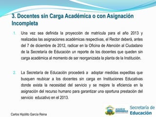 3. Docentes sin Carga Académica o con Asignación
Incompleta
 1.    Una vez sea definida la proyección de matrícula para el año 2013 y
       realizadas las asignaciones académicas respectivas, el Rector deberá, antes
       del 7 de diciembre de 2012, radicar en la Oficina de Atención al Ciudadano
       de la Secretaría de Educación un reporte de los docentes que queden sin
       carga académica al momento de ser reorganizada la planta de la Institución.


 2.    La Secretaría de Educación procederá a adoptar medidas expeditas que
       busquen reubicar a los docentes sin carga en Instituciones Educativas
       donde exista la necesidad del servicio y se mejore la eficiencia en la
       asignación del recurso humano para garantizar una oportuna prestación del
       servicio educativo en el 2013.


Carlos Hipólito García Reina                                                         26
 