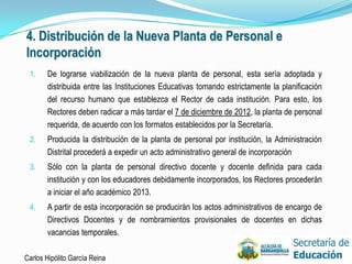 4. Distribución de la Nueva Planta de Personal e
Incorporación
 1.    De lograrse viabilización de la nueva planta de personal, esta sería adoptada y
       distribuida entre las Instituciones Educativas tomando estrictamente la planificación
       del recurso humano que establezca el Rector de cada institución. Para esto, los
       Rectores deben radicar a más tardar el 7 de diciembre de 2012, la planta de personal
       requerida, de acuerdo con los formatos establecidos por la Secretaría.
 2.    Producida la distribución de la planta de personal por institución, la Administración
       Distrital procederá a expedir un acto administrativo general de incorporación
 3.    Sólo con la planta de personal directivo docente y docente definida para cada
       institución y con los educadores debidamente incorporados, los Rectores procederán
       a iniciar el año académico 2013.
 4.    A partir de esta incorporación se producirán los actos administrativos de encargo de
       Directivos Docentes y de nombramientos provisionales de docentes en dichas
       vacancias temporales.

Carlos Hipólito García Reina                                                                   27
 