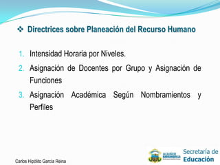  Directrices sobre Planeación del Recurso Humano

 1. Intensidad Horaria por Niveles.
 2. Asignación de Docentes por Grupo y Asignación de
       Funciones
 3. Asignación Académica Según Nombramientos y
       Perfiles




Carlos Hipólito García Reina                           28
 