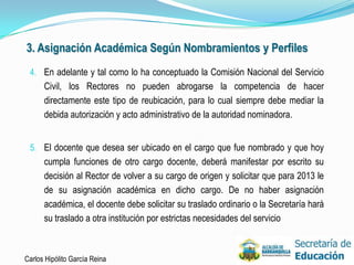 3. Asignación Académica Según Nombramientos y Perfiles
 4. En adelante y tal como lo ha conceptuado la Comisión Nacional del Servicio
      Civil, los Rectores no pueden abrogarse la competencia de hacer
      directamente este tipo de reubicación, para lo cual siempre debe mediar la
      debida autorización y acto administrativo de la autoridad nominadora.


 5. El docente que desea ser ubicado en el cargo que fue nombrado y que hoy
      cumpla funciones de otro cargo docente, deberá manifestar por escrito su
      decisión al Rector de volver a su cargo de origen y solicitar que para 2013 le
      de su asignación académica en dicho cargo. De no haber asignación
      académica, el docente debe solicitar su traslado ordinario o la Secretaría hará
      su traslado a otra institución por estrictas necesidades del servicio



Carlos Hipólito García Reina                                                            32
 
