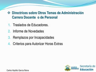  Directrices sobre Otros Temas de Administración
  Carrera Docente o de Personal

 1. Traslados de Educadores.
 2. Informe de Novedades
 3. Remplazos por Incapacidades
 4. Criterios para Autorizar Horas Extras




Carlos Hipólito García Reina                        33
 