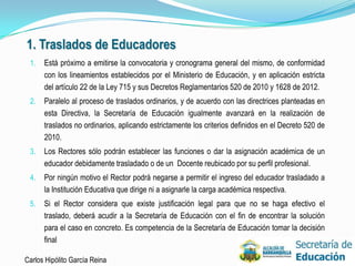 1. Traslados de Educadores
 1.   Está próximo a emitirse la convocatoria y cronograma general del mismo, de conformidad
      con los lineamientos establecidos por el Ministerio de Educación, y en aplicación estricta
      del artículo 22 de la Ley 715 y sus Decretos Reglamentarios 520 de 2010 y 1628 de 2012.
 2.   Paralelo al proceso de traslados ordinarios, y de acuerdo con las directrices planteadas en
      esta Directiva, la Secretaría de Educación igualmente avanzará en la realización de
      traslados no ordinarios, aplicando estrictamente los criterios definidos en el Decreto 520 de
      2010.
 3.   Los Rectores sólo podrán establecer las funciones o dar la asignación académica de un
      educador debidamente trasladado o de un Docente reubicado por su perfil profesional.
 4.   Por ningún motivo el Rector podrá negarse a permitir el ingreso del educador trasladado a
      la Institución Educativa que dirige ni a asignarle la carga académica respectiva.
 5.   Si el Rector considera que existe justificación legal para que no se haga efectivo el
      traslado, deberá acudir a la Secretaría de Educación con el fin de encontrar la solución
      para el caso en concreto. Es competencia de la Secretaría de Educación tomar la decisión
      final

Carlos Hipólito García Reina                                                                          34
 