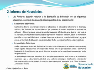 2. Informe de Novedades
 1.    Los Rectores deberán reportar a la Secretaría de Educación de las siguientes
       situaciones, dentro de los cinco (5) días siguientes de su acaecimiento:
      a) Fallecimiento de Docentes
          Los Rectores deberán poner en conocimiento de la Secretaría de Educación el fallecimiento de docentes y
          solicitar a los familiares del docente fallecido que presenten de manera inmediata el certificado de
          defunción . Sólo así se puede proceder a decretar la vacancia definitiva del cargo docente y, por ende, a
          su provisión. para no afectar la continuidad de la prestación del servicio educativo, desde el momento en
          que el Rector reporte el fallecimiento y hasta el día en que se declare la vacancia definitiva del cargo y se
          provea, la Secretaría de Educación, previa solicitud del Rector, podrá autorizar horas extras respectivas
      b) Incapacidades Reiterativas
          Los Rectores deberán reportar a la Secretaría de Educación aquellos docentes que se ausentan constantemente y
          siempre soportan dichas ausencias con incapacidades médicas, con el fin que la Secretaría solicite a la UTNORTE
          la valoración de dichos Docentes que permita determinar si cuentan con las capacidades necesarias para prestar
          un óptimo servicio.
          Se reitera a los Rectores que el acatamiento de los conceptos médicos emitidos por la UTNORTE no conllevará en
          ningún caso a que se ordene la disminución de la carga académica o se asignen otras funciones a los docentes
          que presentan algún tipo de patología, lo cual sólo puede darse previa autorización de la Oficina de Gestión
          Administrativa Docente.

Carlos Hipólito García Reina                                                                                                35
 