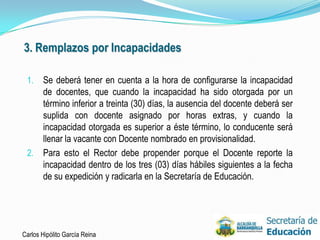 3. Remplazos por Incapacidades

 1. Se deberá tener en cuenta a la hora de configurarse la incapacidad
    de docentes, que cuando la incapacidad ha sido otorgada por un
    término inferior a treinta (30) días, la ausencia del docente deberá ser
    suplida con docente asignado por horas extras, y cuando la
    incapacidad otorgada es superior a éste término, lo conducente será
    llenar la vacante con Docente nombrado en provisionalidad.
 2. Para esto el Rector debe propender porque el Docente reporte la
    incapacidad dentro de los tres (03) días hábiles siguientes a la fecha
    de su expedición y radicarla en la Secretaría de Educación.




Carlos Hipólito García Reina                                                   36
 