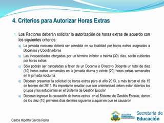 4. Criterios para Autorizar Horas Extras

 1. Los Rectores deberán solicitar la autorización de horas extras de acuerdo con
     los siguientes criterios:
     a) La jornada nocturna deberá ser atendida en su totalidad por horas extras asignadas a
          Docentes y Coordinadores
     b)   Las incapacidades otorgadas por un término inferior a treinta (30) días, serán cubiertas
          por horas extras
     c)   Sólo podrán ser canceladas a favor de un Docente o Directivo Docente un total de diez
          (10) horas extras semanales en la jornada diurna y veinte (20) horas extras semanales
          en la jornada nocturna
     d)   Deberán presentar la solicitud de horas extras para el año 2013, a más tardar el día 15
          de febrero del 2013. Es importante resaltar que con anterioridad deben estar abiertos los
          grupos y los estudiantes en el Sistema de Gestión Escolar
     e)   Deberán ingresar la causación de horas extras en el Sistema de Gestión Escolar, dentro
          de los diez (10) primeros días del mes siguiente a aquel en que se causaron




Carlos Hipólito García Reina                                                                          37
 