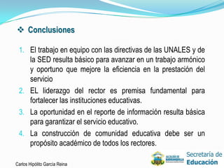 Conclusiones

 1. El trabajo en equipo con las directivas de las UNALES y de
    la SED resulta básico para avanzar en un trabajo armónico
    y oportuno que mejore la eficiencia en la prestación del
    servicio
 2. EL liderazgo del rector es premisa fundamental para
    fortalecer las instituciones educativas.
 3. La oportunidad en el reporte de información resulta básica
    para garantizar el servicio educativo.
 4. La construcción de comunidad educativa debe ser un
    propósito académico de todos los rectores.

Carlos Hipólito García Reina                                     39
 