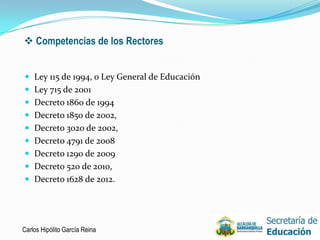  Competencias de los Rectores


 Ley 115 de 1994, o Ley General de Educación
 Ley 715 de 2001
 Decreto 1860 de 1994
 Decreto 1850 de 2002,
 Decreto 3020 de 2002,
 Decreto 4791 de 2008
 Decreto 1290 de 2009
 Decreto 520 de 2010,
 Decreto 1628 de 2012.




Carlos Hipólito García Reina                    4
 