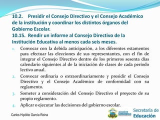 10.2. Presidir el Consejo Directivo y el Consejo Académico
de la institución y coordinar los distintos órganos del
Gobierno Escolar.
10.15. Rendir un informe al Consejo Directivo de la
Institución Educativa al menos cada seis meses.
1.    Convocar con la debida anticipación, a los diferentes estamentos
      para efectuar las elecciones de sus representantes, con el fin de
      integrar el Consejo Directivo dentro de los primeros sesenta días
      calendario siguientes al de la iniciación de clases de cada período
      lectivo anual.
2.    Convocar ordinaria o extraordinariamente y presidir el Consejo
      Directivo y el Consejo Académico de conformidad con su
      reglamento.
3.    Someter a consideración del Consejo Directivo el proyecto de su
      propio reglamento.
4.    Aplicar o ejecutar las decisiones del gobierno escolar.

Carlos Hipólito García Reina                                                7
 