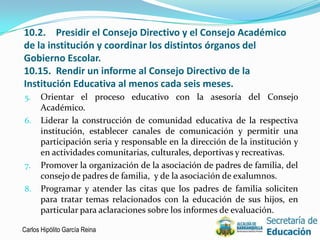 10.2. Presidir el Consejo Directivo y el Consejo Académico
de la institución y coordinar los distintos órganos del
Gobierno Escolar.
10.15. Rendir un informe al Consejo Directivo de la
Institución Educativa al menos cada seis meses.
5.    Orientar el proceso educativo con la asesoría del Consejo
      Académico.
6.    Liderar la construcción de comunidad educativa de la respectiva
      institución, establecer canales de comunicación y permitir una
      participación seria y responsable en la dirección de la institución y
      en actividades comunitarias, culturales, deportivas y recreativas.
7.    Promover la organización de la asociación de padres de familia, del
      consejo de padres de familia, y de la asociación de exalumnos.
8.    Programar y atender las citas que los padres de familia soliciten
      para tratar temas relacionados con la educación de sus hijos, en
      particular para aclaraciones sobre los informes de evaluación.

Carlos Hipólito García Reina                                                  8
 