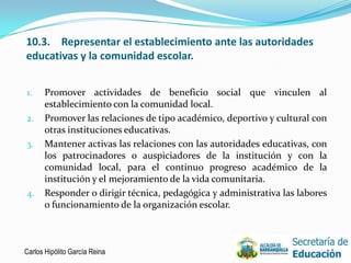 10.3. Representar el establecimiento ante las autoridades
educativas y la comunidad escolar.


1.    Promover actividades de beneficio social que vinculen al
      establecimiento con la comunidad local.
2.    Promover las relaciones de tipo académico, deportivo y cultural con
      otras instituciones educativas.
3.    Mantener activas las relaciones con las autoridades educativas, con
      los patrocinadores o auspiciadores de la institución y con la
      comunidad local, para el continuo progreso académico de la
      institución y el mejoramiento de la vida comunitaria.
4.    Responder o dirigir técnica, pedagógica y administrativa las labores
      o funcionamiento de la organización escolar.



Carlos Hipólito García Reina                                                 9
 